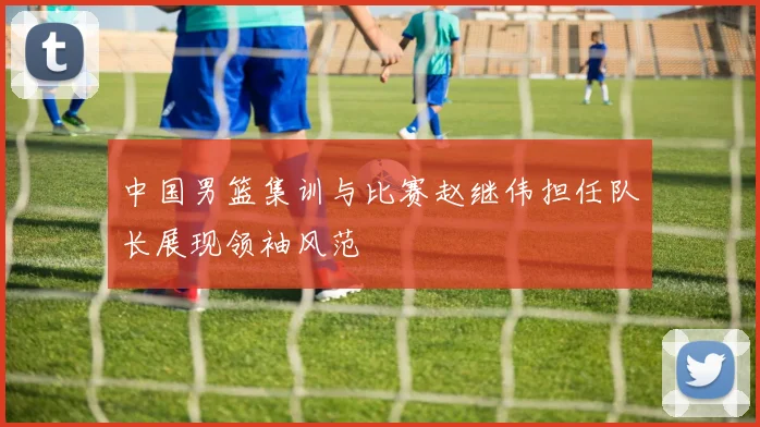 中国男篮集训与比赛赵继伟担任队长展现领袖风范