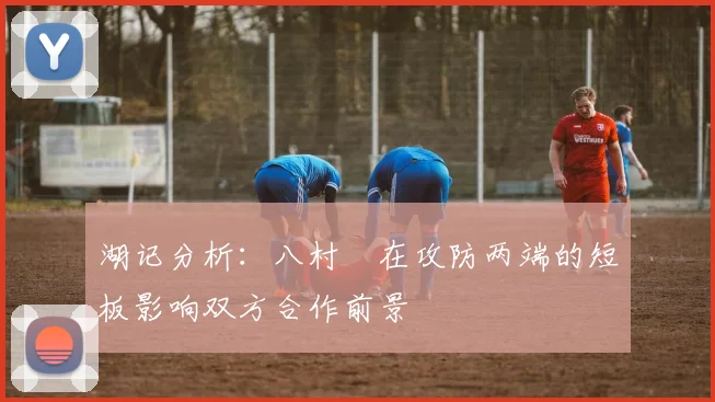 湖记分析：八村塁在攻防两端的短板影响双方合作前景
