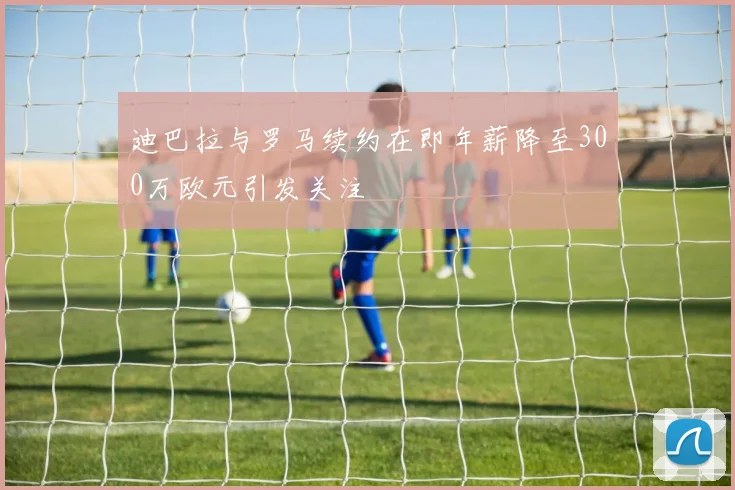 迪巴拉与罗马续约在即年薪降至300万欧元引发关注