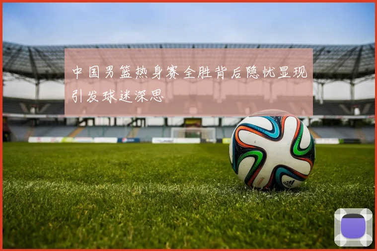 中国男篮热身赛全胜背后隐忧显现引发球迷深思