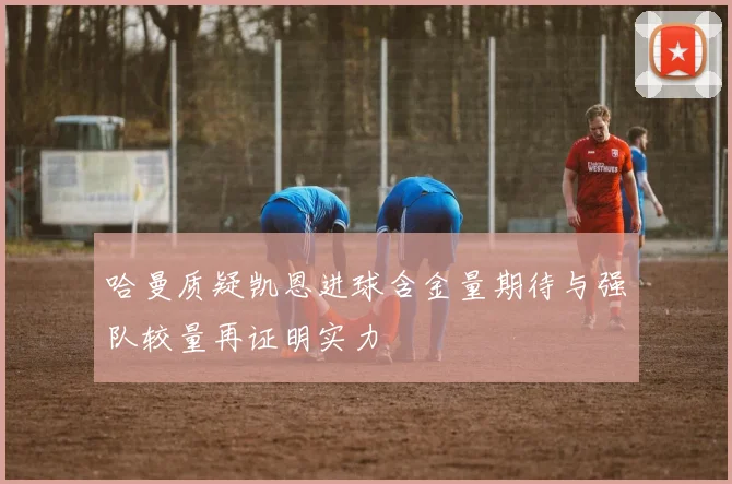 哈曼质疑凯恩进球含金量期待与强队较量再证明实力