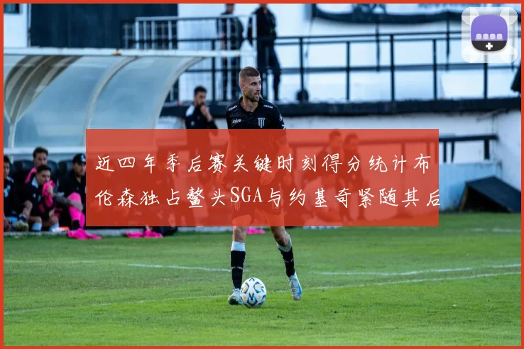 近四年季后赛关键时刻得分统计布伦森独占鳌头SGA与约基奇紧随其后
