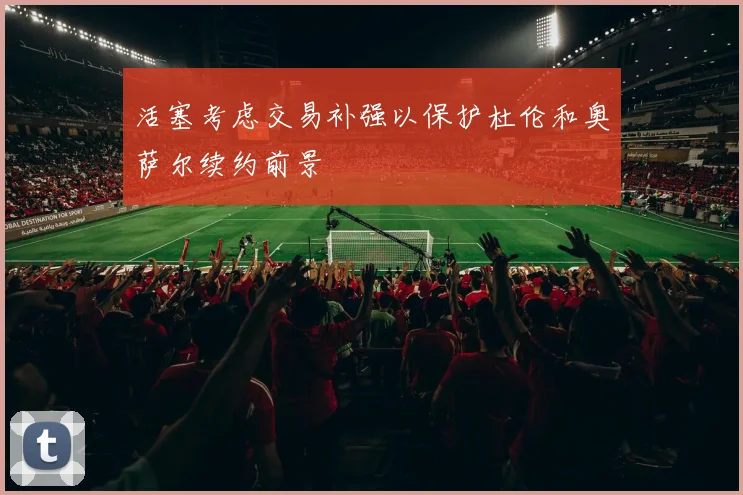 活塞考虑交易补强以保护杜伦和奥萨尔续约前景