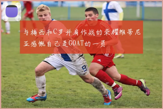 与梅西和C罗并肩作战的荣耀维蒂尼亚感慨自己是GOAT的一员
