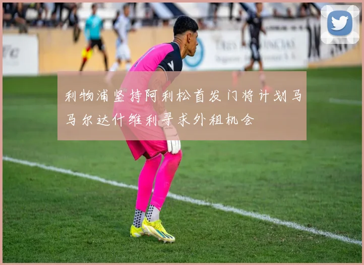利物浦坚持阿利松首发门将计划马马尔达什维利寻求外租机会