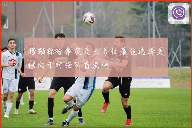 穆勒称哈弗茨是九号位最佳选择更倾向于对强队首发他