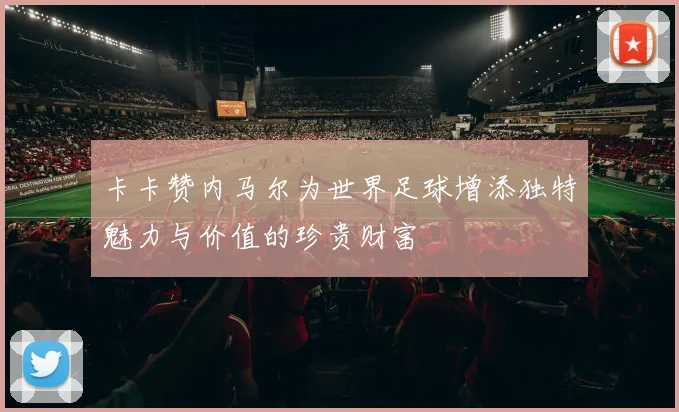 卡卡赞内马尔为世界足球增添独特魅力与价值的珍贵财富
