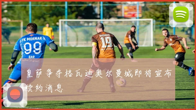 皇萨争夺格瓦迪奥尔曼城即将宣布续约消息