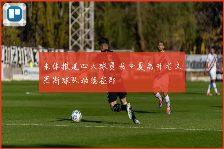 米体报道四大球员或今夏离开尤文图斯球队动荡在即
