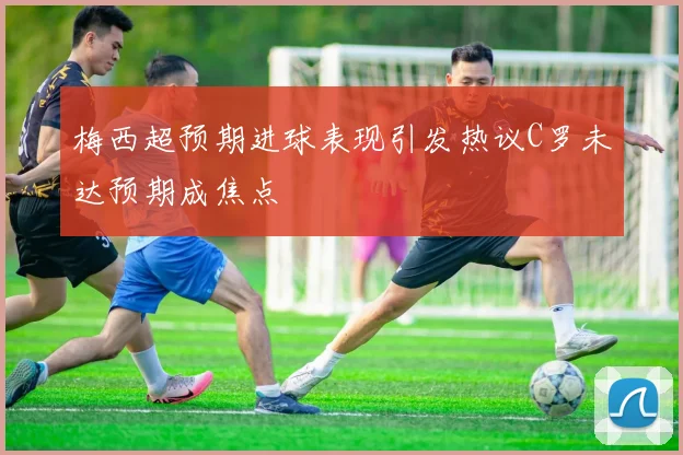 梅西超预期进球表现引发热议C罗未达预期成焦点