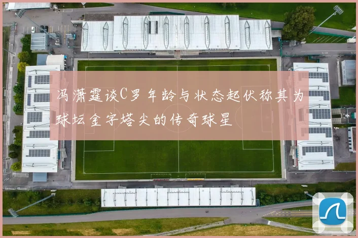 冯潇霆谈C罗年龄与状态起伏称其为球坛金字塔尖的传奇球星