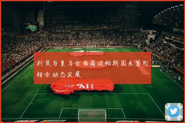 科莫与皇马会面商谈帕斯国米紧盯转会动态发展